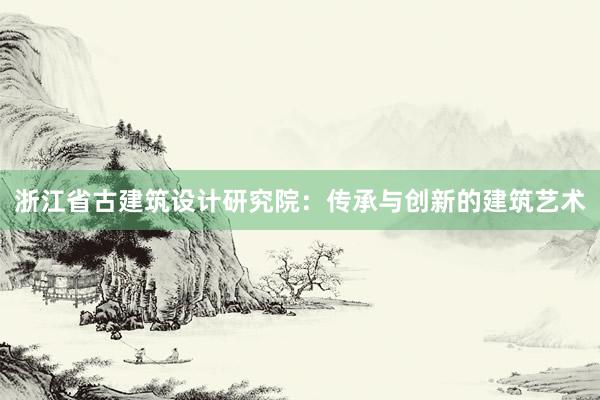 浙江省古建筑设计研究院：传承与创新的建筑艺术