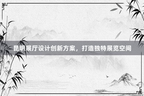 昆明展厅设计创新方案，打造独特展览空间